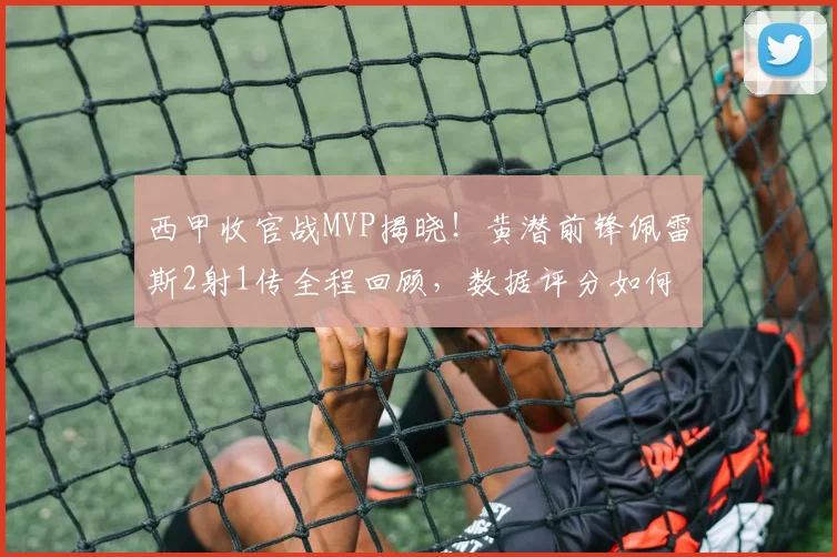西甲收官战MVP揭晓！黄潜前锋佩雷斯2射1传全程回顾，数据评分如何？