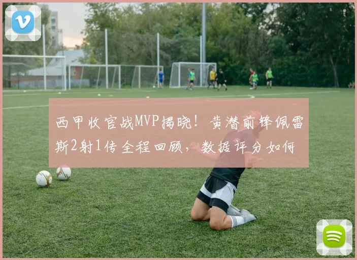 西甲收官战MVP揭晓！黄潜前锋佩雷斯2射1传全程回顾，数据评分如何？