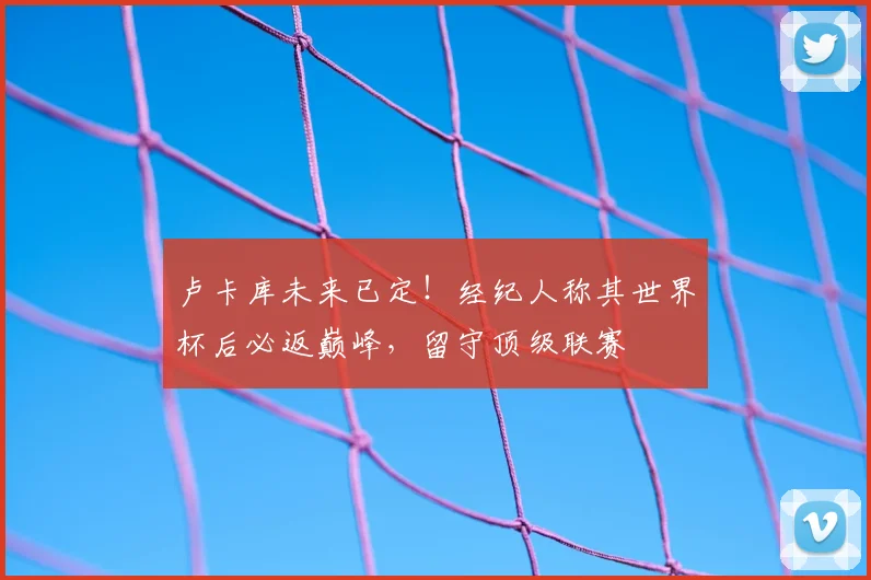卢卡库未来已定！经纪人称其世界杯后必返巅峰，留守顶级联赛