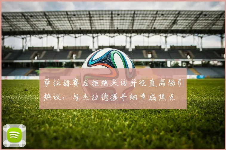 萨拉赫赛后拒绝采访并径直离场引热议，与杰拉德握手细节成焦点