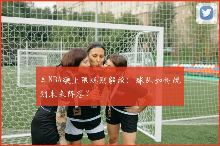 年NBA硬上限规则解读：球队如何规划未来阵容？