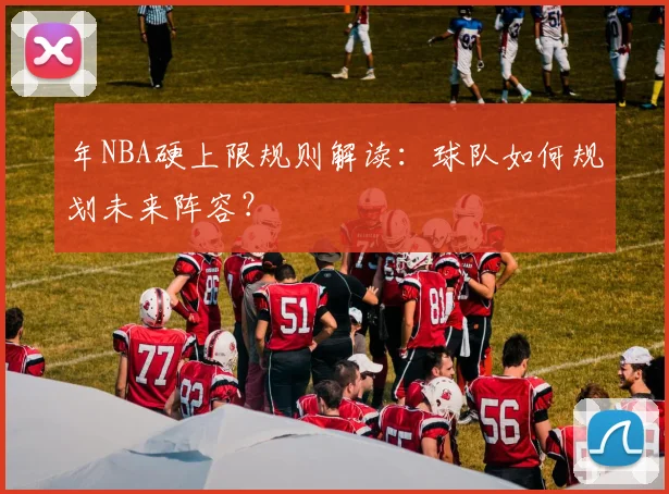 年NBA硬上限规则解读：球队如何规划未来阵容？