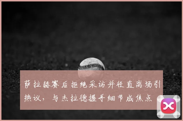 萨拉赫赛后拒绝采访并径直离场引热议，与杰拉德握手细节成焦点